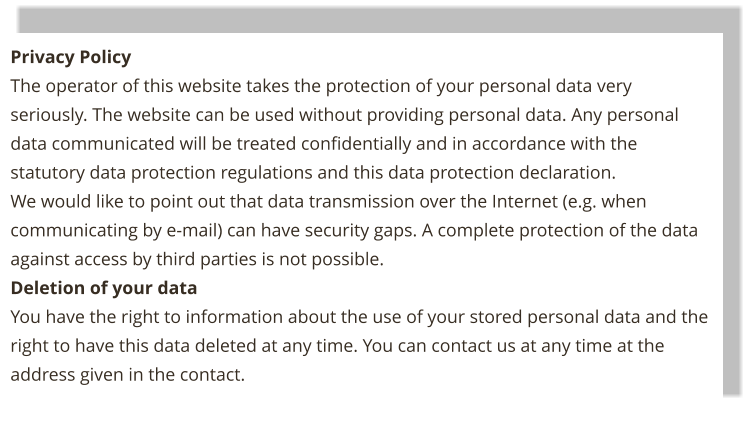 Privacy Policy The operator of this website takes the protection of your personal data very seriously. The website can be used without providing personal data. Any personal data communicated will be treated confidentially and in accordance with the statutory data protection regulations and this data protection declaration. We would like to point out that data transmission over the Internet (e.g. when communicating by e-mail) can have security gaps. A complete protection of the data against access by third parties is not possible. Deletion of your data You have the right to information about the use of your stored personal data and the right to have this data deleted at any time. You can contact us at any time at the address given in the contact.